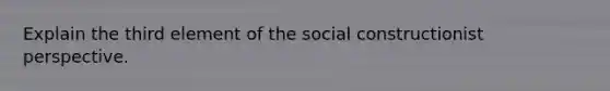 Explain the third element of the social constructionist perspective.