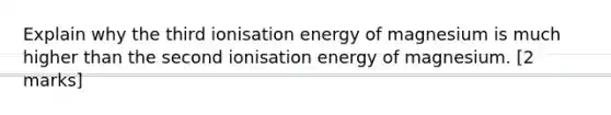 Explain why the third ionisation energy of magnesium is much higher than the second ionisation energy of magnesium. [2 marks]