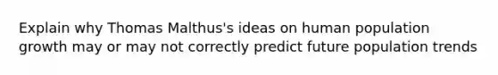 Explain why Thomas Malthus's ideas on human population growth may or may not correctly predict future population trends