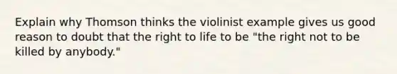 Explain why Thomson thinks the violinist example gives us good reason to doubt that the <a href='https://www.questionai.com/knowledge/kC8nqajBCW-right-to-life' class='anchor-knowledge'>right to life</a> to be "the right not to be killed by anybody."