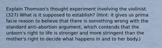 Explain Thomson's thought experiment involving the violinist. (327) What is it supposed to establish? (Hint: it gives us prima facie reason to believe that there is something wrong with the standard anti-abortion argument, which contends that the unborn's <a href='https://www.questionai.com/knowledge/kC8nqajBCW-right-to-life' class='anchor-knowledge'>right to life</a> is stronger and more stringent than the mother's right to decide what happens in and to her body.)