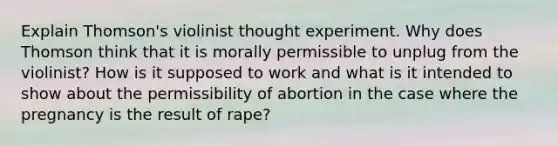 Explain Thomson's violinist thought experiment. Why does Thomson think that it is morally permissible to unplug from the violinist? How is it supposed to work and what is it intended to show about the permissibility of abortion in the case where the pregnancy is the result of rape?