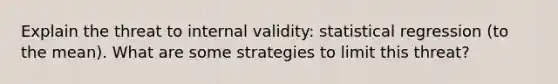 Explain the threat to internal validity: statistical regression (to the mean). What are some strategies to limit this threat?