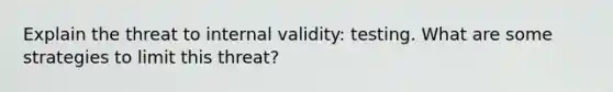 Explain the threat to internal validity: testing. What are some strategies to limit this threat?