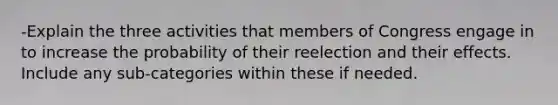 -Explain the three activities that members of Congress engage in to increase the probability of their reelection and their effects. Include any sub-categories within these if needed.