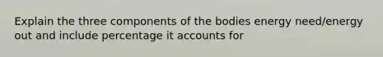 Explain the three components of the bodies energy need/energy out and include percentage it accounts for