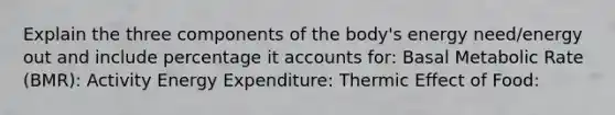 Explain the three components of the body's energy need/energy out and include percentage it accounts for: Basal Metabolic Rate (BMR): Activity Energy Expenditure: Thermic Effect of Food: