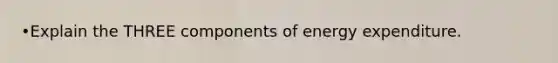 •Explain the THREE components of energy expenditure.