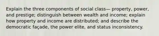 Explain the three components of social class— property, power, and prestige; distinguish between wealth and income; explain how property and income are distributed; and describe the democratic façade, the power elite, and status inconsistency.