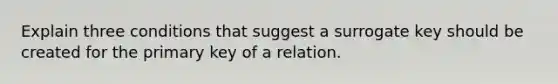 Explain three conditions that suggest a surrogate key should be created for the primary key of a relation.