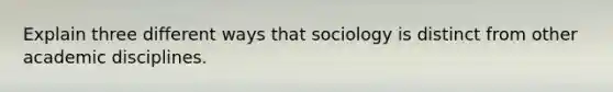 Explain three different ways that sociology is distinct from other academic disciplines.