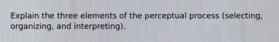 Explain the three elements of the perceptual process (selecting, organizing, and interpreting).