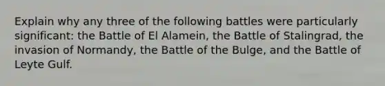 Explain why any three of the following battles were particularly significant: the Battle of El Alamein, the Battle of Stalingrad, the invasion of Normandy, the Battle of the Bulge, and the Battle of Leyte Gulf.