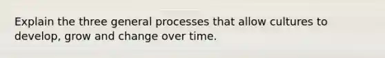 Explain the three general processes that allow cultures to develop, grow and change over time.