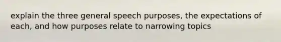 explain the three general speech purposes, the expectations of each, and how purposes relate to narrowing topics