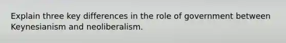 Explain three key differences in the role of government between Keynesianism and neoliberalism.