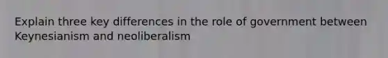 Explain three key differences in the role of government between Keynesianism and neoliberalism