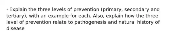 · Explain the three levels of prevention (primary, secondary and tertiary), with an example for each. Also, explain how the three level of prevention relate to pathogenesis and natural history of disease