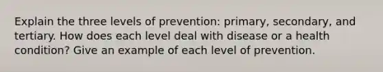 Explain the three levels of prevention: primary, secondary, and tertiary. How does each level deal with disease or a health condition? Give an example of each level of prevention.