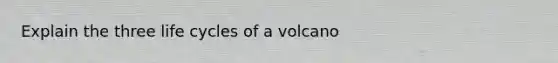 Explain the three life cycles of a volcano