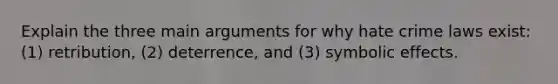 Explain the three main arguments for why hate crime laws exist: (1) retribution, (2) deterrence, and (3) symbolic effects.