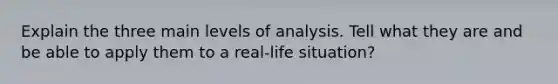 Explain the three main levels of analysis. Tell what they are and be able to apply them to a real-life situation?