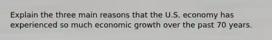 Explain the three main reasons that the U.S. economy has experienced so much economic growth over the past 70 years.