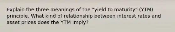 Explain the three meanings of the "yield to maturity" (YTM) principle. What kind of relationship between interest rates and asset prices does the YTM imply?