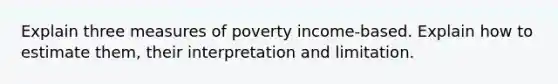 Explain three measures of poverty income-based. Explain how to estimate them, their interpretation and limitation.