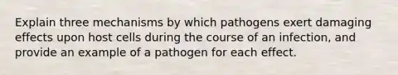 Explain three mechanisms by which pathogens exert damaging effects upon host cells during the course of an infection, and provide an example of a pathogen for each effect.