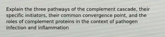 Explain the three pathways of the complement cascade, their specific initiators, their common convergence point, and the roles of complement proteins in the context of pathogen infection and inflammation