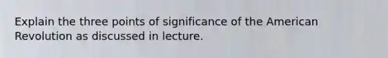 Explain the three points of significance of the American Revolution as discussed in lecture.