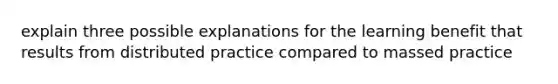 explain three possible explanations for the learning benefit that results from distributed practice compared to massed practice