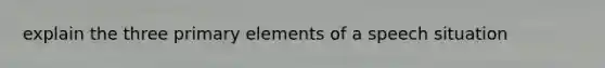 explain the three primary elements of a speech situation