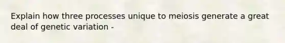 Explain how three processes unique to meiosis generate a great deal of genetic variation -