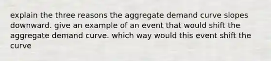 explain the three reasons the aggregate demand curve slopes downward. give an example of an event that would shift the aggregate demand curve. which way would this event shift the curve