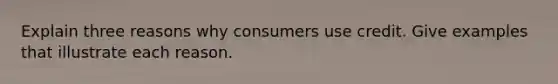 Explain three reasons why consumers use credit. Give examples that illustrate each reason.