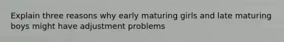 Explain three reasons why early maturing girls and late maturing boys might have adjustment problems