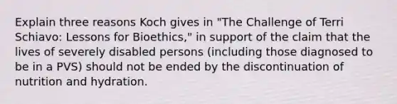 Explain three reasons Koch gives in "The Challenge of Terri Schiavo: Lessons for Bioethics," in support of the claim that the lives of severely disabled persons (including those diagnosed to be in a PVS) should not be ended by the discontinuation of nutrition and hydration.