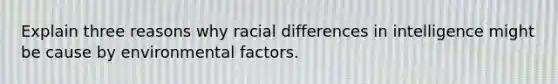 Explain three reasons why racial differences in intelligence might be cause by environmental factors.