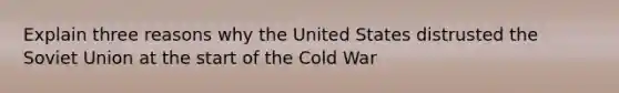 Explain three reasons why the United States distrusted the Soviet Union at the start of the Cold War