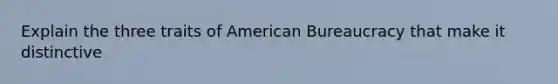 Explain the three traits of American Bureaucracy that make it distinctive