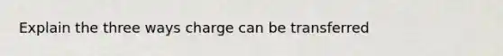 Explain the three ways charge can be transferred