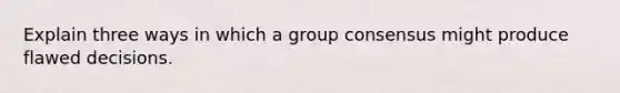 Explain three ways in which a group consensus might produce flawed decisions.