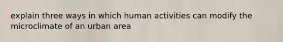 explain three ways in which human activities can modify the microclimate of an urban area