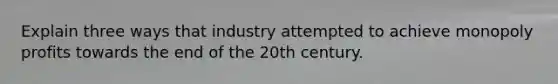 Explain three ways that industry attempted to achieve monopoly profits towards the end of the 20th century.