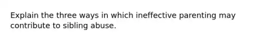 Explain the three ways in which ineffective parenting may contribute to sibling abuse.