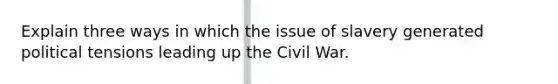 Explain three ways in which the issue of slavery generated political tensions leading up the Civil War.