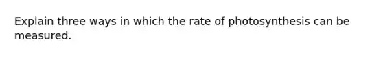 Explain three ways in which the rate of photosynthesis can be measured.