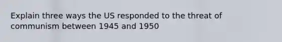 Explain three ways the US responded to the threat of communism between 1945 and 1950